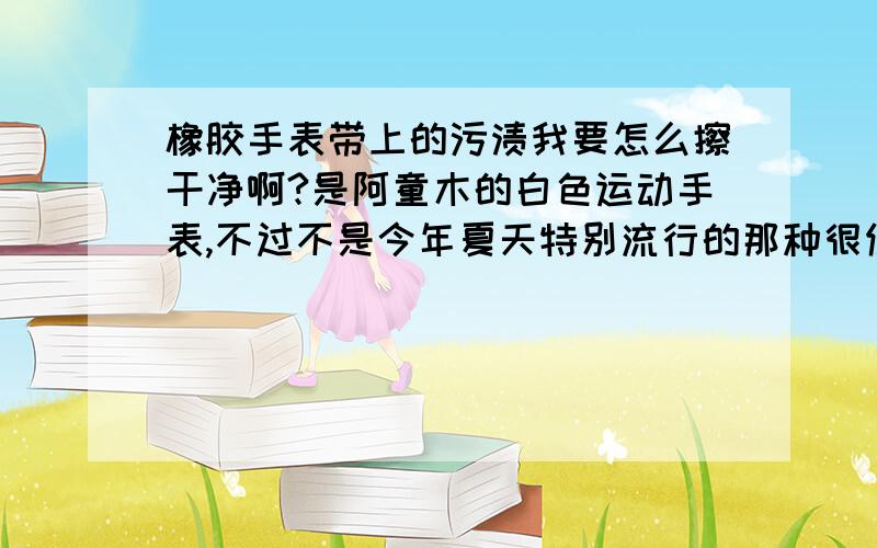 橡胶手表带上的污渍我要怎么擦干净啊?是阿童木的白色运动手表,不过不是今年夏天特别流行的那种很便宜的.是老公送的我很喜欢.还有一块粉色的是便宜的那种.表带是橡胶的,特别爱脏,我才