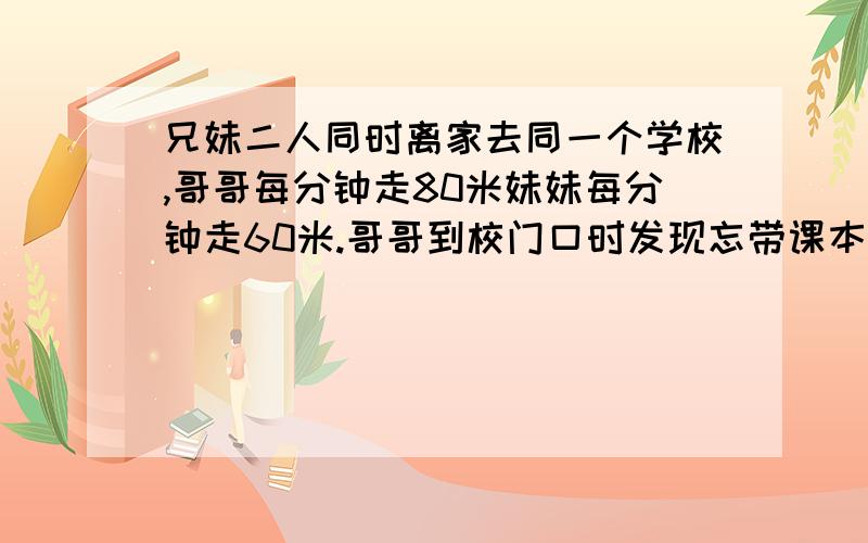 兄妹二人同时离家去同一个学校,哥哥每分钟走80米妹妹每分钟走60米.哥哥到校门口时发现忘带课本就回家去取行至离学校480处与妹妹相遇,他们家里学校多少米?请用小学四年级的水平回答,别