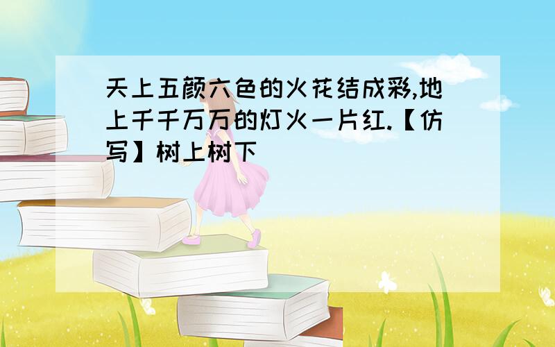 天上五颜六色的火花结成彩,地上千千万万的灯火一片红.【仿写】树上树下