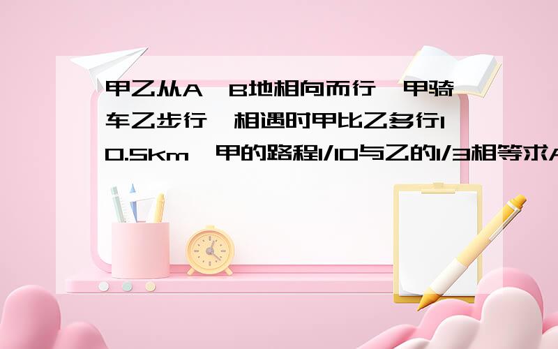 甲乙从A、B地相向而行,甲骑车乙步行,相遇时甲比乙多行10.5km,甲的路程1/10与乙的1/3相等求AB地距离.