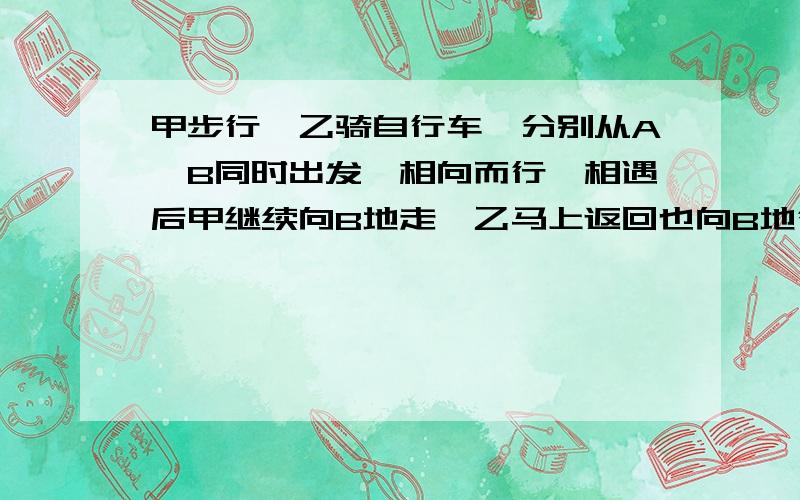 甲步行,乙骑自行车,分别从A、B同时出发,相向而行,相遇后甲继续向B地走,乙马上返回也向B地行,甲步行，乙骑自行车，分别从A、B同时出发，相向而行，相遇后甲继续向B地走，乙马上返回也向