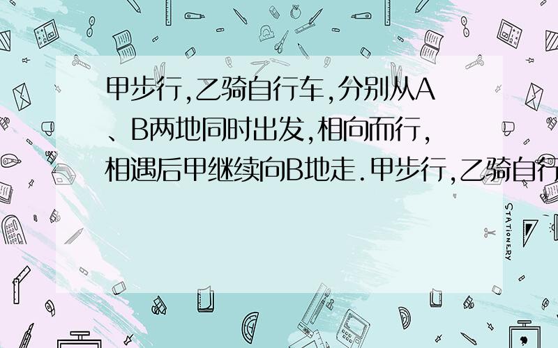 甲步行,乙骑自行车,分别从A、B两地同时出发,相向而行,相遇后甲继续向B地走.甲步行,乙骑自行车,分别从A、B两地同时出发,相向而行,相遇后甲继续向B地走,乙马上返回也向B地行,结果乙比甲早