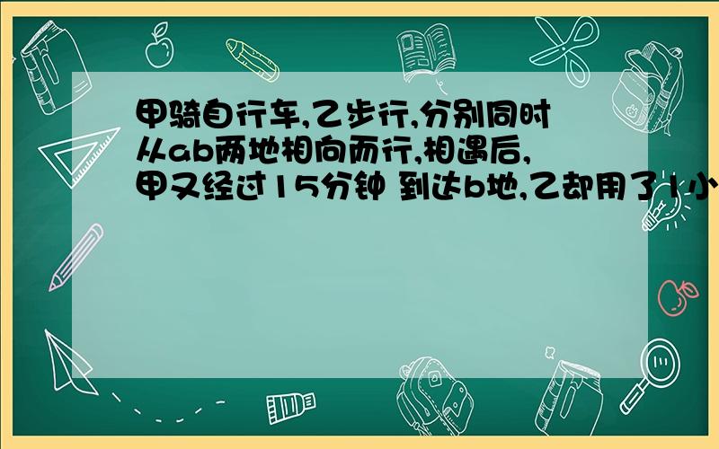 甲骑自行车,乙步行,分别同时从ab两地相向而行,相遇后,甲又经过15分钟 到达b地,乙却用了1小时才到达a求甲从A的到B地的时间