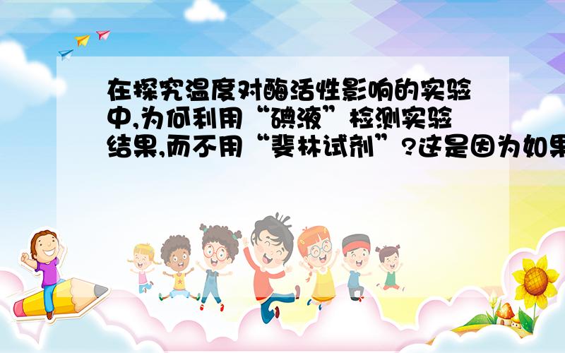 在探究温度对酶活性影响的实验中,为何利用“碘液”检测实验结果,而不用“斐林试剂”?这是因为如果选用斐林试剂,反应时需要水浴加热来验证实验结果,那么可能置于不同温度的条件下都