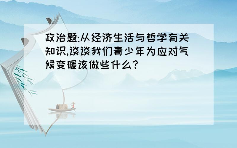 政治题:从经济生活与哲学有关知识,谈谈我们青少年为应对气候变暖该做些什么?