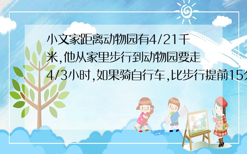 小文家距离动物园有4/21千米,他从家里步行到动物园要走4/3小时,如果骑自行车,比步行提前15分钟到达,小算式