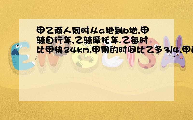 甲乙两人同时从a地到b地,甲骑自行车,乙骑摩托车.乙每时比甲快24km,甲用的时间比乙多3/4,甲的速度是多少