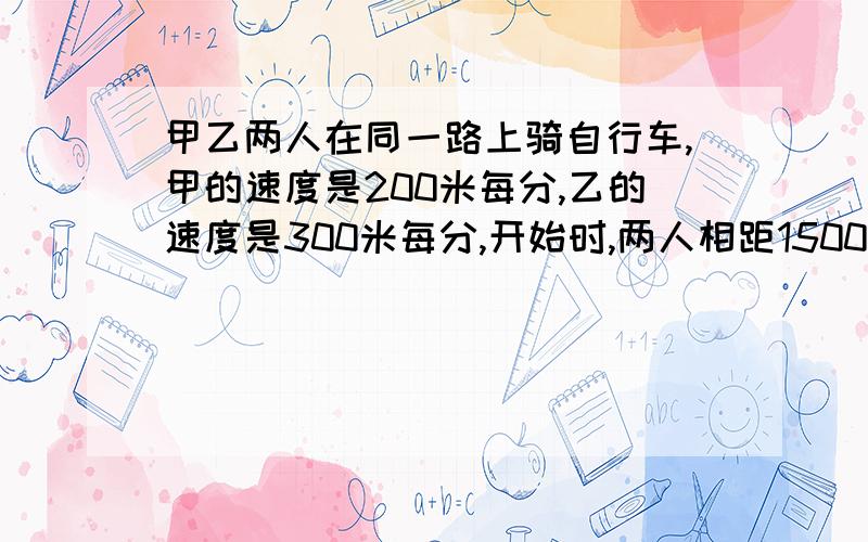 甲乙两人在同一路上骑自行车,甲的速度是200米每分,乙的速度是300米每分,开始时,两人相距1500米,两人同时出发,几分后相距500米?55555555555~求你~