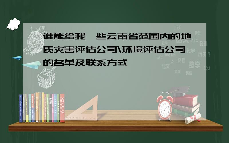 谁能给我一些云南省范围内的地质灾害评估公司\环境评估公司的名单及联系方式