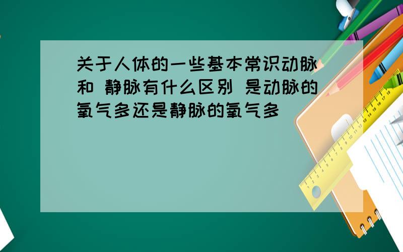 关于人体的一些基本常识动脉 和 静脉有什么区别 是动脉的氧气多还是静脉的氧气多