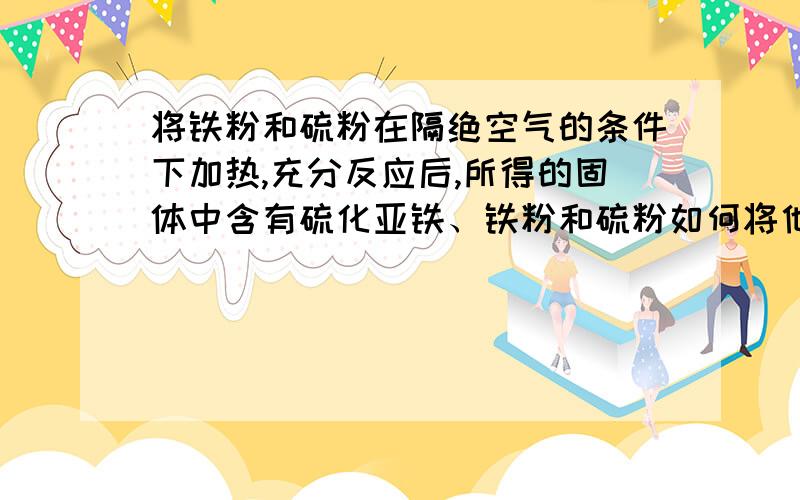 将铁粉和硫粉在隔绝空气的条件下加热,充分反应后,所得的固体中含有硫化亚铁、铁粉和硫粉如何将他们一一分离开来?