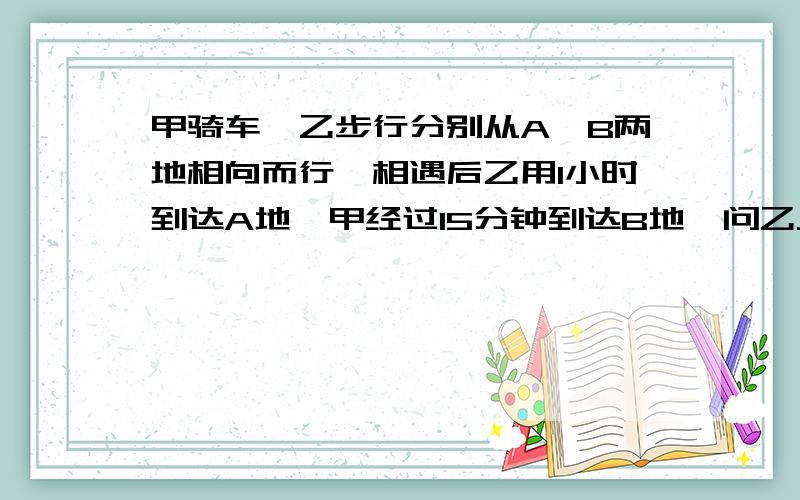 甲骑车、乙步行分别从A、B两地相向而行,相遇后乙用1小时到达A地,甲经过15分钟到达B地,问乙从B到A用了多少时间?