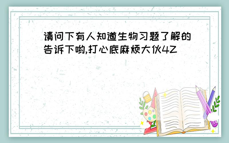 请问下有人知道生物习题了解的告诉下哟,打心底麻烦大伙4Z