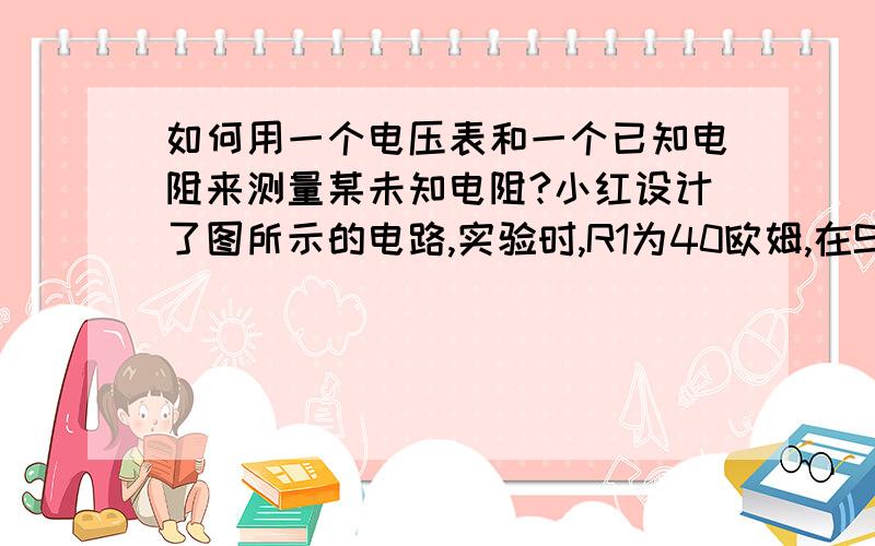 如何用一个电压表和一个已知电阻来测量某未知电阻?小红设计了图所示的电路,实验时,R1为40欧姆,在S闭合情况下,断开S1时电压表为2.0V,在闭合S1后为2.8V,电源电压不变,求被测电阻R2图是自己画