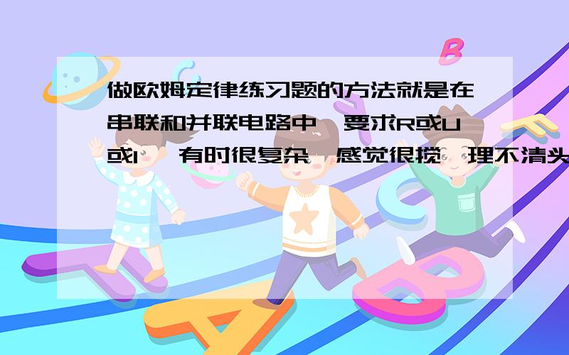 做欧姆定律练习题的方法就是在串联和并联电路中,要求R或U或I ,有时很复杂,感觉很搅,理不清头绪,公式我记得,就是不太熟,感觉不熟练,希望物理比较好的师哥师姐,传授一下做类似题的方法,