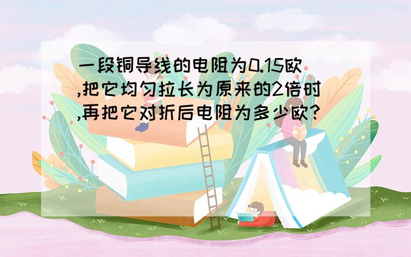 一段铜导线的电阻为0.15欧,把它均匀拉长为原来的2倍时,再把它对折后电阻为多少欧?