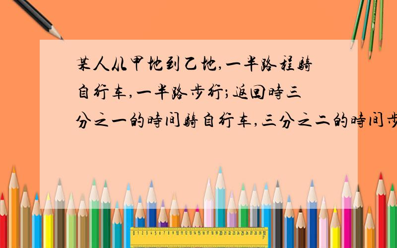 某人从甲地到乙地,一半路程骑自行车,一半路步行；返回时三分之一的时间骑自行车,三分之二的时间步行.骑自行车速度为15km每时,步行速度5km每时,并且去时比返回时所用时间多2小时,求甲乙