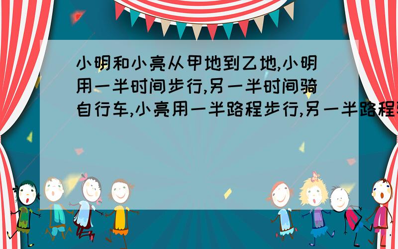 小明和小亮从甲地到乙地,小明用一半时间步行,另一半时间骑自行车,小亮用一半路程步行,另一半路程骑自行车,如果两人步行的速度相同,骑自行车的速度也相同.问谁先到达目的地?