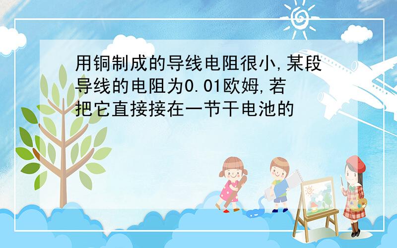 用铜制成的导线电阻很小,某段导线的电阻为0.01欧姆,若把它直接接在一节干电池的