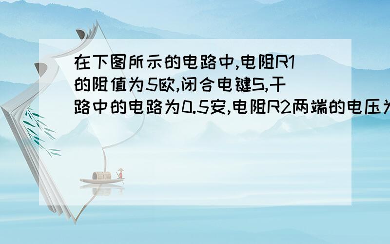 在下图所示的电路中,电阻R1的阻值为5欧,闭合电键S,干路中的电路为0.5安,电阻R2两端的电压为2伏,求：（1）通过电阻R1和R2的电流（2）电阻R2的阻值