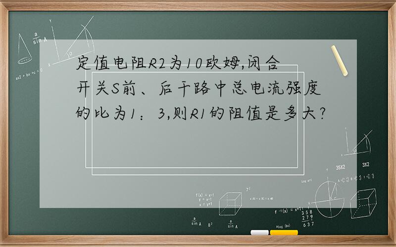 定值电阻R2为10欧姆,闭合开关S前、后干路中总电流强度的比为1：3,则R1的阻值是多大?