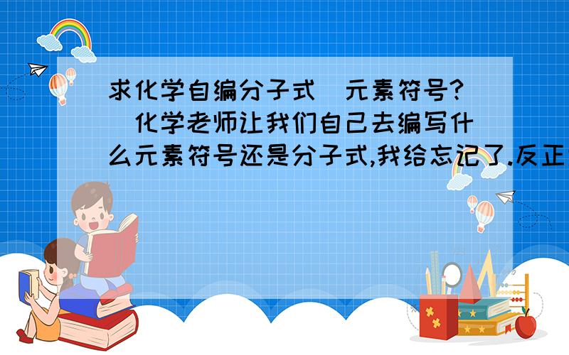 求化学自编分子式（元素符号?）化学老师让我们自己去编写什么元素符号还是分子式,我给忘记了.反正大概是这样的.比如,H2O是水、CO2是二氧化碳等等,像这种东西,但必须自己编,根据化合价