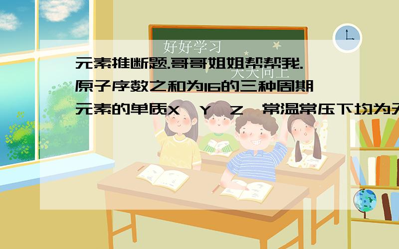 元素推断题.哥哥姐姐帮帮我.原子序数之和为16的三种周期元素的单质X,Y,Z,常温常压下均为无色气体,在适当条件下X,Y,Z之间可以发生如图所示变化.1.元素X位于（ ）周期 （ ）族2.元素Y的原子