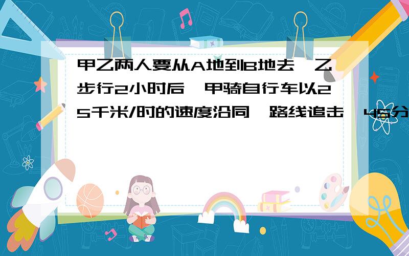 甲乙两人要从A地到B地去,乙步行2小时后,甲骑自行车以25千米/时的速度沿同一路线追击,45分钟后甲超过乙5米  求乙的速度（方程解）尽量写出思路……