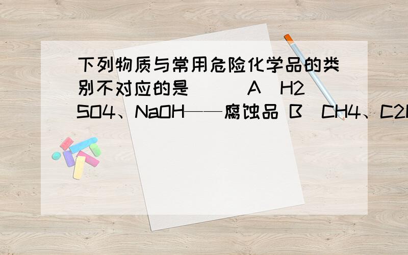 下列物质与常用危险化学品的类别不对应的是( ) A．H2SO4、NaOH——腐蚀品 B．CH4、C2H4——易燃液体下列物质与常用危险化学品的类别不对应的是(　　) A．H2SO4、NaOH——腐蚀品B．CH4、C2H4——