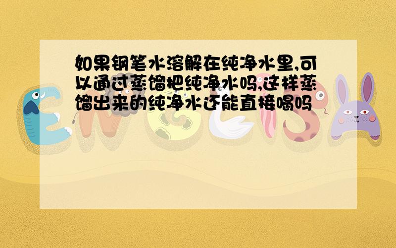 如果钢笔水溶解在纯净水里,可以通过蒸馏把纯净水吗,这样蒸馏出来的纯净水还能直接喝吗