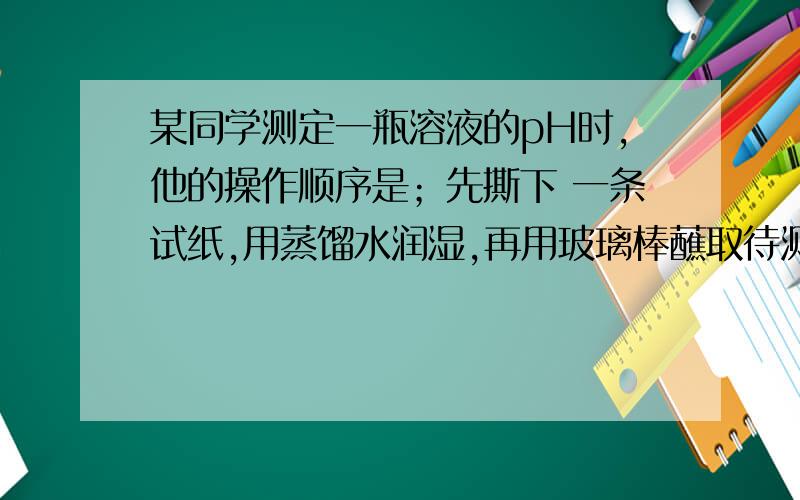 某同学测定一瓶溶液的pH时,他的操作顺序是；先撕下 一条试纸,用蒸馏水润湿,再用玻璃棒蘸取待测液,滴在pH试纸上,然后跟标准比色卡对照,读出待测液的pH=5,这位同学的操作有无错误?