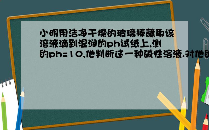 小明用洁净干燥的玻璃棒蘸取该溶液滴到湿润的ph试纸上,测的ph=10,他判断这一种碱性溶液.对他的操作方法选项有 A方法正确 结果偏大 结论正确 B方法不正确 结果偏小 结论正确 C方法不正确