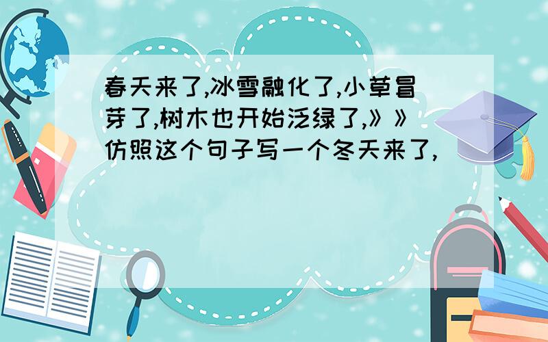 春天来了,冰雪融化了,小草冒芽了,树木也开始泛绿了,》》仿照这个句子写一个冬天来了,