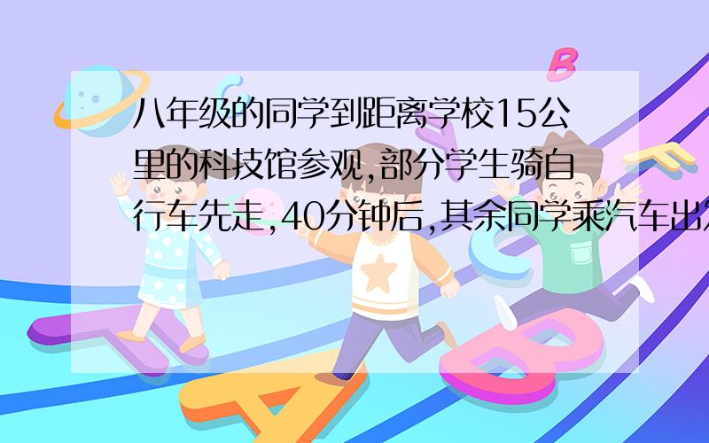 八年级的同学到距离学校15公里的科技馆参观,部分学生骑自行车先走,40分钟后,其余同学乘汽车出发,结果他们同时到达,若汽车的速度是骑自行车速度的3倍,求自行车的速度