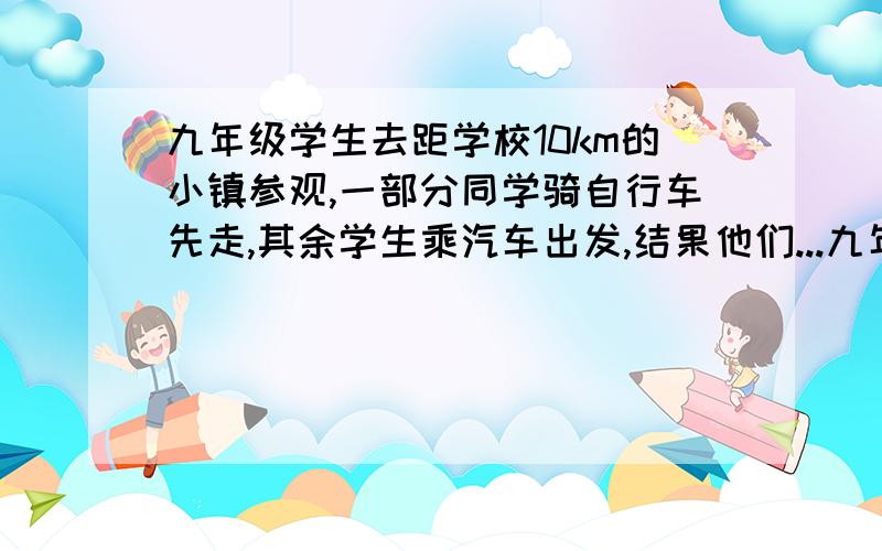 九年级学生去距学校10km的小镇参观,一部分同学骑自行车先走,其余学生乘汽车出发,结果他们...九年级学生去距学校10km的小镇参观,一部分同学骑自行车先走,其余学生乘汽车出发,结果他们同