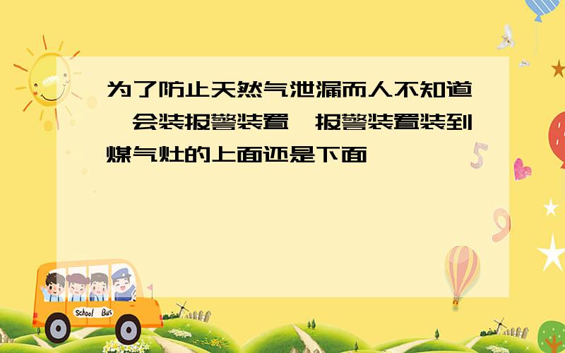 为了防止天然气泄漏而人不知道,会装报警装置,报警装置装到煤气灶的上面还是下面