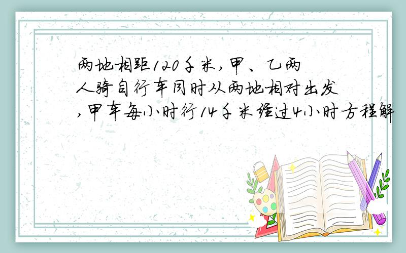 两地相距120千米,甲、乙两人骑自行车同时从两地相对出发,甲车每小时行14千米经过4小时方程解