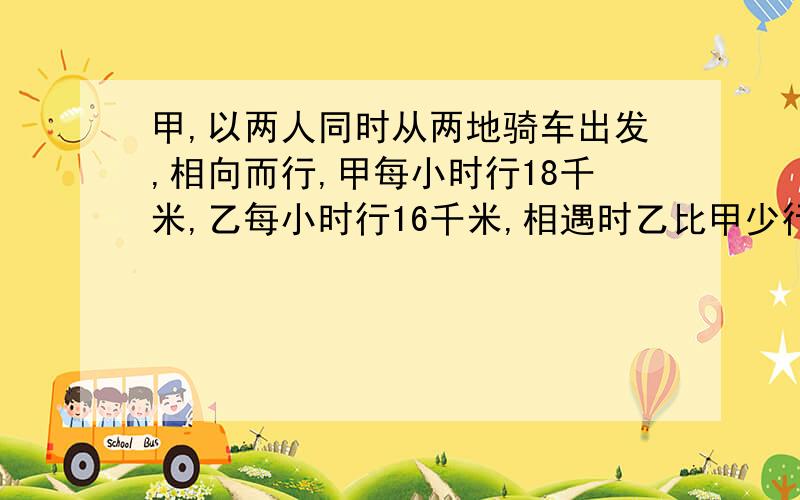 甲,以两人同时从两地骑车出发,相向而行,甲每小时行18千米,乙每小时行16千米,相遇时乙比甲少行5千米,