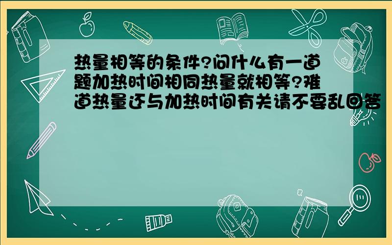 热量相等的条件?问什么有一道题加热时间相同热量就相等?难道热量还与加热时间有关请不要乱回答