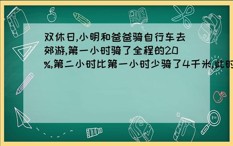 双休日,小明和爸爸骑自行车去郊游,第一小时骑了全程的20%,第二小时比第一小时少骑了4千米,此时距离目