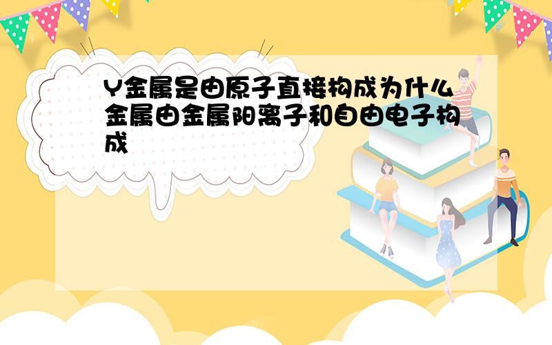 Y金属是由原子直接构成为什么金属由金属阳离子和自由电子构成