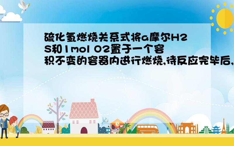 硫化氢燃烧关系式将a摩尔H2S和1mol O2置于一个容积不变的容器内进行燃烧,待反应完毕后,测得其中H2S和O2均无剩余,试用一个化学方程式表示出反应和生成物之间的关系a H2S + O2=（3a-2）/2 S + （2-