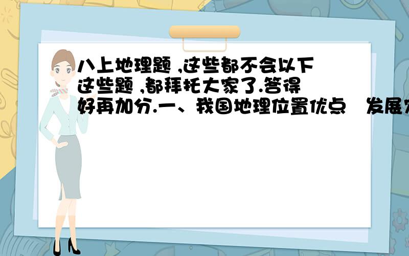 八上地理题 ,这些都不会以下这些题 ,都拜托大家了.答得好再加分.一、我国地理位置优点   发展农业生产：地域广大,南北、东西气候差异大,为发展多种农业经济提供了有利条件.1. 对外交往