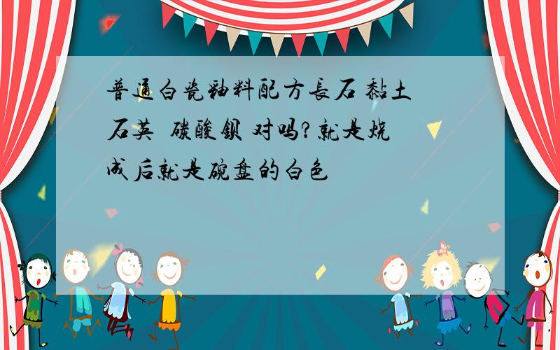 普通白瓷釉料配方长石 黏土 石英  碳酸钡 对吗?就是烧成后就是碗盘的白色