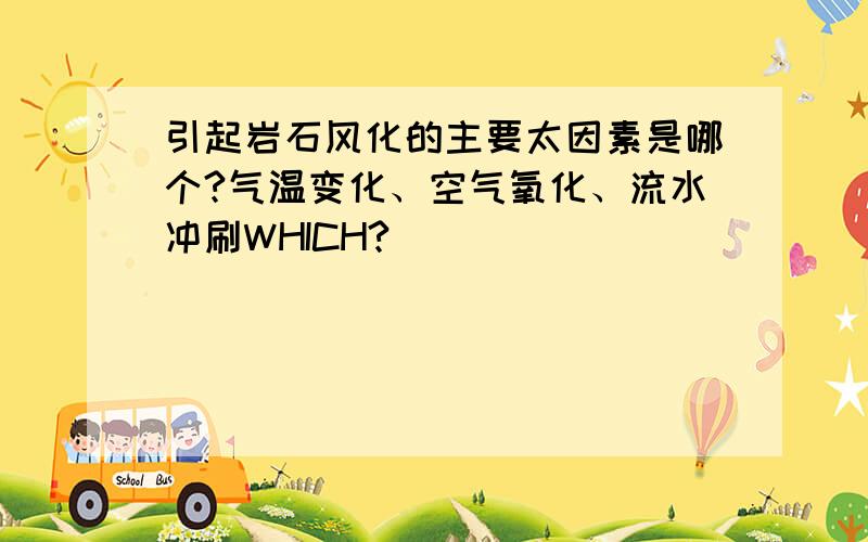 引起岩石风化的主要太因素是哪个?气温变化、空气氧化、流水冲刷WHICH?