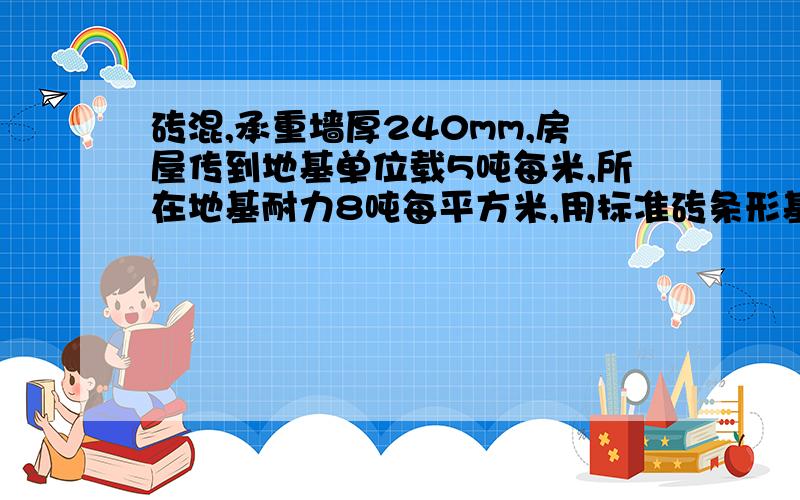 砖混,承重墙厚240mm,房屋传到地基单位载5吨每米,所在地基耐力8吨每平方米,用标准砖条形基础设计基础大设计基础大放脚,写出设计说明