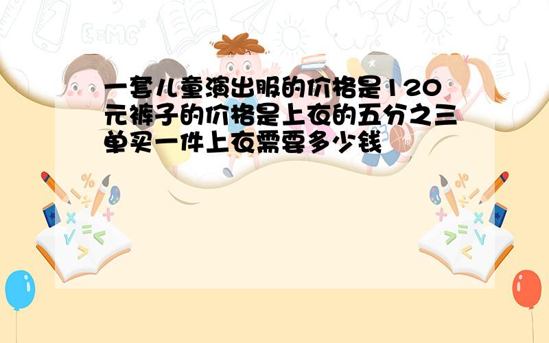 一套儿童演出服的价格是120元裤子的价格是上衣的五分之三单买一件上衣需要多少钱