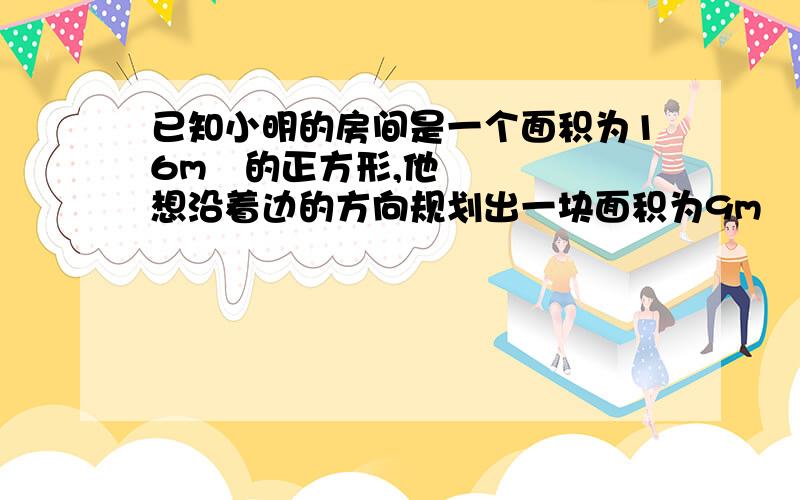 已知小明的房间是一个面积为16m²的正方形,他想沿着边的方向规划出一块面积为9m²的长方形区域,使它的长、宽之比为3：1,问小明能否实现他的计划?