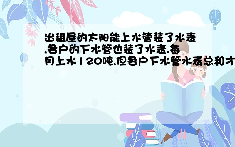 出租屋的太阳能上水管装了水表,各户的下水管也装了水表.每月上水120吨,但各户下水管水表总和才90吨每个月都少了30吨左右,请问什么原因?水管等地方都不会漏水.