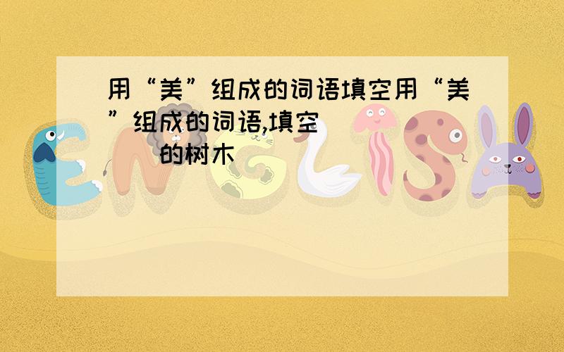 用“美”组成的词语填空用“美”组成的词语,填空 ______的树木